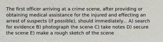 The first officer arriving at a crime scene, after providing or obtaining medical assistance for the injured and effecting an arrest of suspects (if possible), should immediately... A) search for evidence B) photograph the scene C) take notes D) secure the scene E) make a rough sketch of the scene