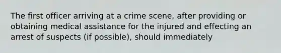 The first officer arriving at a crime scene, after providing or obtaining medical assistance for the injured and effecting an arrest of suspects (if possible), should immediately