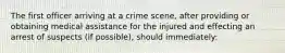 The first officer arriving at a crime scene, after providing or obtaining medical assistance for the injured and effecting an arrest of suspects (if possible), should immediately: