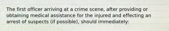 The first officer arriving at a crime scene, after providing or obtaining medical assistance for the injured and effecting an arrest of suspects (if possible), should immediately: