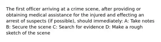 The first officer arriving at a crime scene, after providing or obtaining medical assistance for the injured and effecting an arrest of suspects (if possible), should immediately: A: Take notes B: Secure the scene C: Search for evidence D: Make a rough sketch of the scene