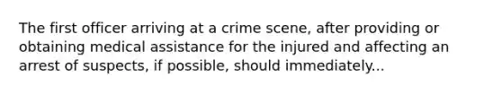 The first officer arriving at a crime scene, after providing or obtaining medical assistance for the injured and affecting an arrest of suspects, if possible, should immediately...