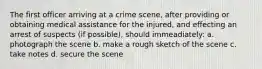 The first officer arriving at a crime scene, after providing or obtaining medical assistance for the injured, and effecting an arrest of suspects (if possible), should immeadiately: a. photograph the scene b. make a rough sketch of the scene c. take notes d. secure the scene