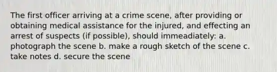 The first officer arriving at a crime scene, after providing or obtaining medical assistance for the injured, and effecting an arrest of suspects (if possible), should immeadiately: a. photograph the scene b. make a rough sketch of the scene c. take notes d. secure the scene