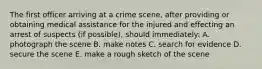 The first officer arriving at a crime scene, after providing or obtaining medical assistance for the injured and effecting an arrest of suspects (if possible), should immediately: A. photograph the scene B. make notes C. search for evidence D. secure the scene E. make a rough sketch of the scene