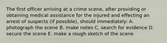 The first officer arriving at a crime scene, after providing or obtaining medical assistance for the injured and effecting an arrest of suspects (if possible), should immediately: A. photograph the scene B. make notes C. search for evidence D. secure the scene E. make a rough sketch of the scene