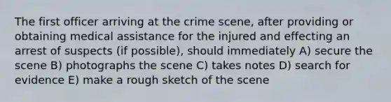 The first officer arriving at the crime scene, after providing or obtaining medical assistance for the injured and effecting an arrest of suspects (if possible), should immediately A) secure the scene B) photographs the scene C) takes notes D) search for evidence E) make a rough sketch of the scene