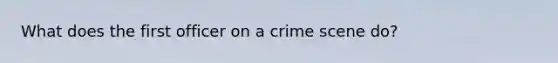 What does the first officer on a crime scene do?