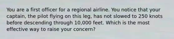 You are a first officer for a regional airline. You notice that your captain, the pilot flying on this leg, has not slowed to 250 knots before descending through 10,000 feet. Which is the most effective way to raise your concern?