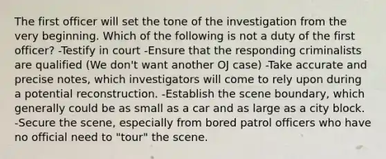 The first officer will set the tone of the investigation from the very beginning. Which of the following is not a duty of the first officer? -Testify in court -Ensure that the responding criminalists are qualified (We don't want another OJ case) -Take accurate and precise notes, which investigators will come to rely upon during a potential reconstruction. -Establish the scene boundary, which generally could be as small as a car and as large as a city block. -Secure the scene, especially from bored patrol officers who have no official need to "tour" the scene.