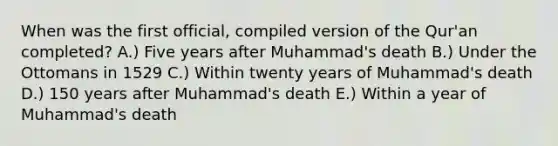 When was the first official, compiled version of the Qur'an completed? A.) Five years after Muhammad's death B.) Under the Ottomans in 1529 C.) Within twenty years of Muhammad's death D.) 150 years after Muhammad's death E.) Within a year of Muhammad's death