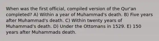 When was the first official, compiled version of the Qur'an completed? A) Within a year of Muhammad's death. B) Five years after Muhammad's death. C) Within twenty years of Muhammad's death. D) Under the Ottomans in 1529. E) 150 years after Muhammads death.