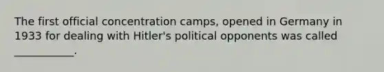 The first official concentration camps, opened in Germany in 1933 for dealing with Hitler's political opponents was called ___________.