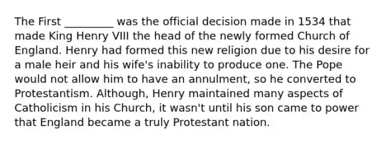 The First _________ was the official decision made in 1534 that made King Henry VIII the head of the newly formed Church of England. Henry had formed this new religion due to his desire for a male heir and his wife's inability to produce one. The Pope would not allow him to have an annulment, so he converted to Protestantism. Although, Henry maintained many aspects of Catholicism in his Church, it wasn't until his son came to power that England became a truly Protestant nation.