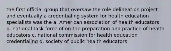 the first official group that oversaw the role delineation project and eventually a credentialing system for health education specialists was the a. American association of health educators b. national task force of on the preparation and practice of health educators c. national commission for health education credentialing d. society of public health educators