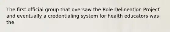 The first official group that oversaw the Role Delineation Project and eventually a credentialing system for health educators was the