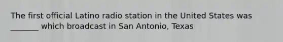 The first official Latino radio station in the United States was _______ which broadcast in San Antonio, Texas