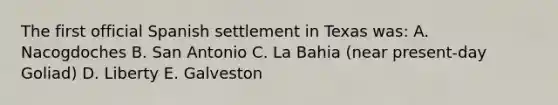 The first official Spanish settlement in Texas was: A. Nacogdoches B. San Antonio C. La Bahia (near present-day Goliad) D. Liberty E. Galveston