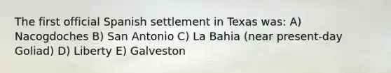 The first official Spanish settlement in Texas was: A) Nacogdoches B) San Antonio C) La Bahia (near present-day Goliad) D) Liberty E) Galveston