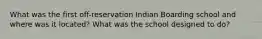 What was the first off-reservation Indian Boarding school and where was it located? What was the school designed to do?