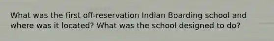 What was the first off-reservation Indian Boarding school and where was it located? What was the school designed to do?