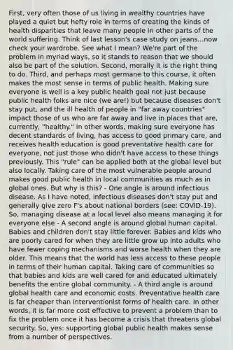 First, very often those of us living in wealthy countries have played a quiet but hefty role in terms of creating the kinds of health disparities that leave many people in other parts of the world suffering. Think of last lesson's case study on jeans...now check your wardrobe. See what I mean? We're part of the problem in myriad ways, so it stands to reason that we should also be part of the solution. Second, morally it is the right thing to do. Third, and perhaps most germane to this course, it often makes the most sense in terms of public health. Making sure everyone is well is a key public health goal not just because public health folks are nice (we are!) but because diseases don't stay put, and the ill health of people in "far away countries" impact those of us who are far away and live in places that are, currently, "healthy." In other words, making sure everyone has decent standards of living, has access to good primary care, and receives health education is good preventative health care for everyone, not just those who didn't have access to these things previously. This "rule" can be applied both at the global level but also locally. Taking care of the most vulnerable people around makes good public health in local communities as much as in global ones. But why is this? - One angle is around infectious disease. As I have noted, infectious diseases don't stay put and generally give zero F's about national borders (see: COVID-19). So, managing disease at a local level also means managing it for everyone else - A second angle is around global human capital. Babies and children don't stay little forever. Babies and kids who are poorly cared for when they are little grow up into adults who have fewer coping mechanisms and worse health when they are older. This means that the world has less access to these people in terms of their human capital. Taking care of communities so that babies and kids are well cared for and educated ultimately benefits the entire global community. - A third angle is around global health care and economic costs. Preventative health care is far cheaper than interventionist forms of health care. In other words, it is far more cost effective to prevent a problem than to fix the problem once it has become a crisis that threatens global security. So, yes: supporting global public health makes sense from a number of perspectives.