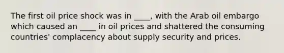 The first oil price shock was in ____, with the Arab oil embargo which caused an ____ in oil prices and shattered the consuming countries' complacency about supply security and prices.