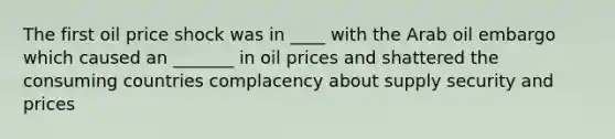 The first oil price shock was in ____ with the Arab oil embargo which caused an _______ in oil prices and shattered the consuming countries complacency about supply security and prices