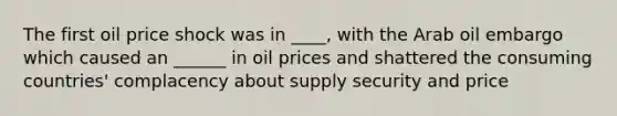 The first oil price shock was in ____, with the Arab oil embargo which caused an ______ in oil prices and shattered the consuming countries' complacency about supply security and price