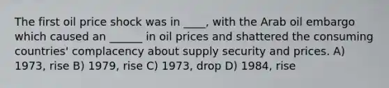 The first oil price shock was in ____, with the Arab oil embargo which caused an ______ in oil prices and shattered the consuming countries' complacency about supply security and prices. A) 1973, rise B) 1979, rise C) 1973, drop D) 1984, rise