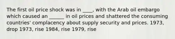 The first oil price shock was in ____, with the Arab oil embargo which caused an ______ in oil prices and shattered the consuming countries' complacency about supply security and prices. 1973, drop 1973, rise 1984, rise 1979, rise