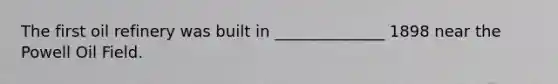 The first oil refinery was built in ______________ 1898 near the Powell Oil Field.