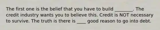 The first one is the belief that you have to build ________. The credit industry wants you to believe this. Credit is NOT necessary to survive. The truth is there is ____ good reason to go into debt.