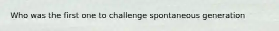 Who was the first one to challenge spontaneous generation