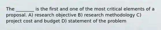 The ________ is the first and one of the most critical elements of a proposal. A) research objective B) research methodology C) project cost and budget D) statement of the problem