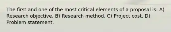 The first and one of the most critical elements of a proposal is: A) Research objective. B) Research method. C) Project cost. D) Problem statement.