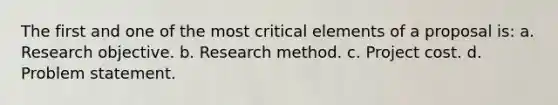 The first and one of the most critical elements of a proposal is: a. Research objective. b. Research method. c. Project cost. d. Problem statement.