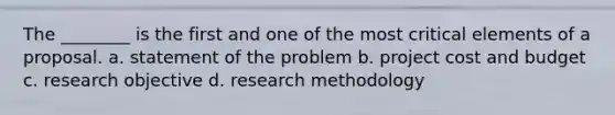 The ________ is the first and one of the most critical elements of a proposal. a. statement of the problem b. project cost and budget c. research objective d. research methodology