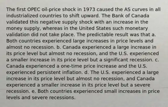 The first OPEC oil-price shock in 1973 caused the AS curves in all industrialized countries to shift upward. The Bank of Canada validated this negative supply shock with an increase in the money supply, whereas in the United States such monetary validation did not take place. The predictable result was that a. Both countries experienced large increases in price levels and almost no recession. b. Canada experienced a large increase in its price level but almost no recession, and the U.S. experienced a smaller increase in its price level but a significant recession. c. Canada experienced a one-time price increase and the U.S. experienced persistent inflation. d. The U.S. experienced a large increase in its price level but almost no recession, and Canada experienced a smaller increase in its price level but a severe recession. e. Both countries experienced small increases in price levels and severe recessions.