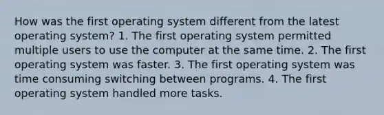 How was the first operating system different from the latest operating system? 1. The first operating system permitted multiple users to use the computer at the same time. 2. The first operating system was faster. 3. The first operating system was time consuming switching between programs. 4. The first operating system handled more tasks.