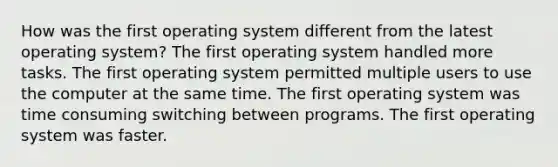 How was the first operating system different from the latest operating system? The first operating system handled more tasks. The first operating system permitted multiple users to use the computer at the same time. The first operating system was time consuming switching between programs. The first operating system was faster.