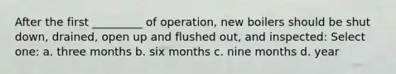 After the first _________ of operation, new boilers should be shut down, drained, open up and flushed out, and inspected: Select one: a. three months b. six months c. nine months d. year