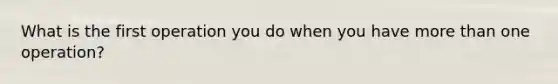 What is the first operation you do when you have more than one operation?