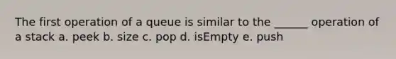 The first operation of a queue is similar to the ______ operation of a stack a. peek b. size c. pop d. isEmpty e. push