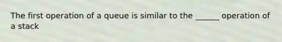 The first operation of a queue is similar to the ______ operation of a stack