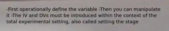 -First operationally define the variable -Then you can manipulate it -The IV and DVs must be introduced within the context of the total experimental setting, also called setting the stage