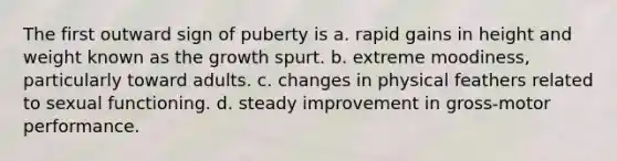 The first outward sign of puberty is a. rapid gains in height and weight known as the growth spurt. b. extreme moodiness, particularly toward adults. c. changes in physical feathers related to sexual functioning. d. steady improvement in gross-motor performance.