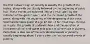 the first outward sign of puberty is usually the growth of the testes, along with our closely followed by the beginning of pubic hair. These events are followed (about a year later) by the initiation of the growth spurt, and the increased growth of the penis, along with the beginning of the deepening of the voice. Spermarche takes place at age 12 and 14 for most boys. In boys as in girls, the growth of underarm hair and the secretion of increased skin oil and sweat take place relatively late in puberty. Facial hair is also one of the later developments of puberty, usually beginning about 2 years after the first outward events of puberty