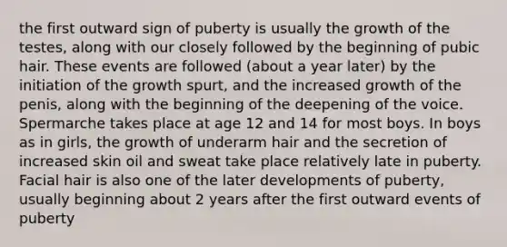 the first outward sign of puberty is usually the growth of the testes, along with our closely followed by the beginning of pubic hair. These events are followed (about a year later) by the initiation of the growth spurt, and the increased growth of the penis, along with the beginning of the deepening of the voice. Spermarche takes place at age 12 and 14 for most boys. In boys as in girls, the growth of underarm hair and the secretion of increased skin oil and sweat take place relatively late in puberty. Facial hair is also one of the later developments of puberty, usually beginning about 2 years after the first outward events of puberty