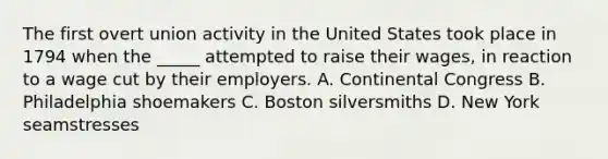 The first overt union activity in the United States took place in 1794 when the _____ attempted to raise their wages, in reaction to a wage cut by their employers. A. Continental Congress B. Philadelphia shoemakers C. Boston silversmiths D. New York seamstresses